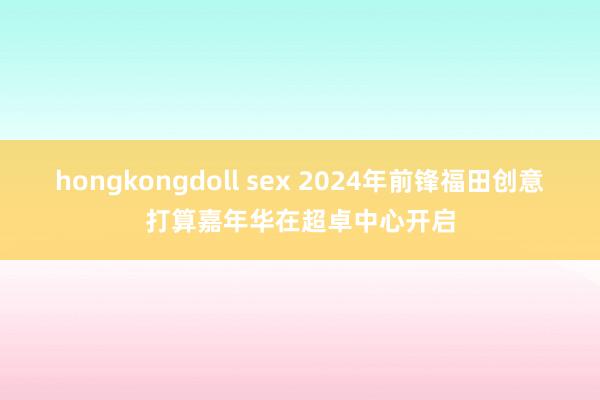 hongkongdoll sex 2024年前锋福田创意打算嘉年华在超卓中心开启
