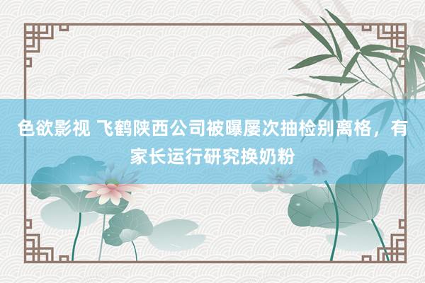 色欲影视 飞鹤陕西公司被曝屡次抽检别离格，有家长运行研究换奶粉