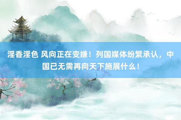 淫香淫色 风向正在变嫌！列国媒体纷繁承认，中国已无需再向天下施展什么！
