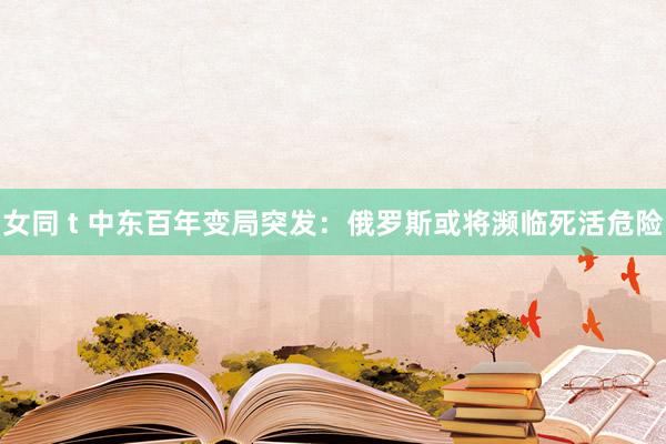女同 t 中东百年变局突发：俄罗斯或将濒临死活危险