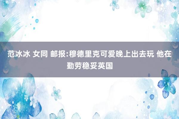 范冰冰 女同 邮报:穆德里克可爱晚上出去玩 他在勤劳稳妥英国