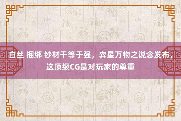 白丝 捆绑 钞材干等于强，弈星万物之说念发布，这顶级CG是对玩家的尊重