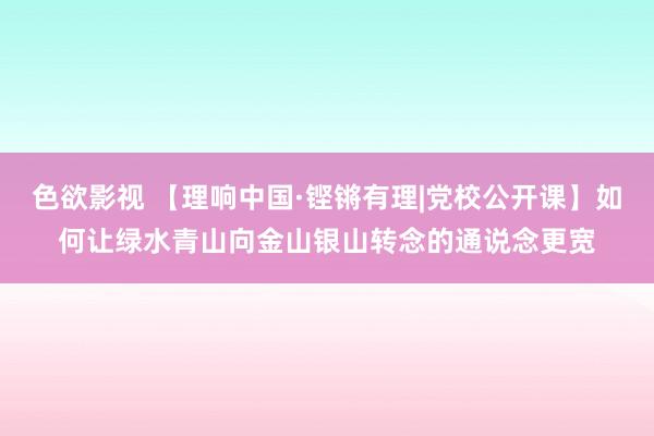 色欲影视 【理响中国·铿锵有理|党校公开课】如何让绿水青山向金山银山转念的通说念更宽