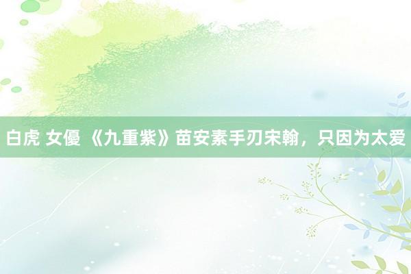 白虎 女優 《九重紫》苗安素手刃宋翰，只因为太爱