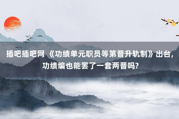 插吧插吧网 《功绩单元职员等第晋升轨制》出台， 功绩编也能罢了一套两晋吗?