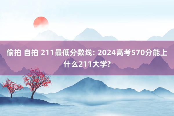 偷拍 自拍 211最低分数线: 2024高考570分能上什么211大学?