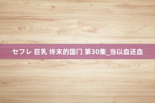 セフレ 巨乳 终末的国门 第30集_当以血还血