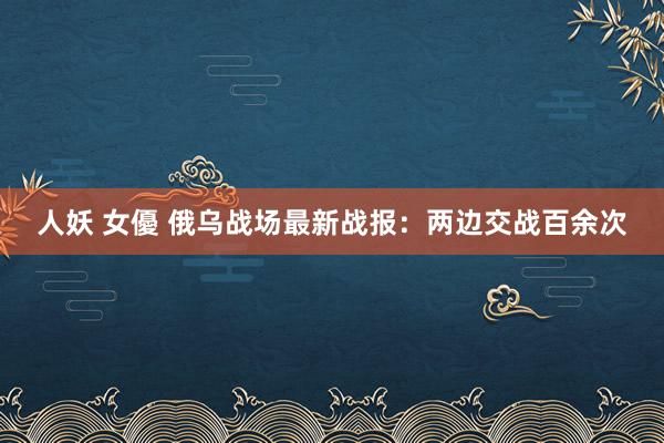 人妖 女優 俄乌战场最新战报：两边交战百余次