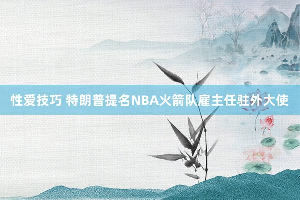 性爱技巧 特朗普提名NBA火箭队雇主任驻外大使