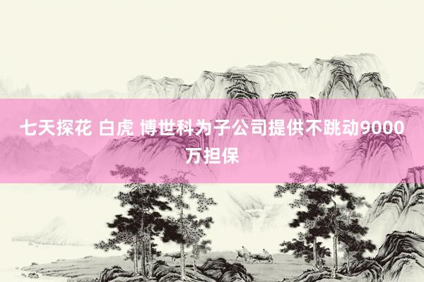 七天探花 白虎 博世科为子公司提供不跳动9000万担保