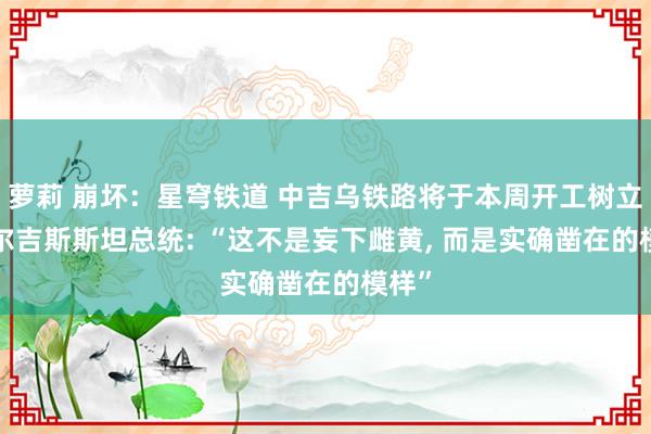 萝莉 崩坏：星穹铁道 中吉乌铁路将于本周开工树立， 吉尔吉斯斯坦总统: “这不是妄下雌黄， 而是实确凿在的模样”