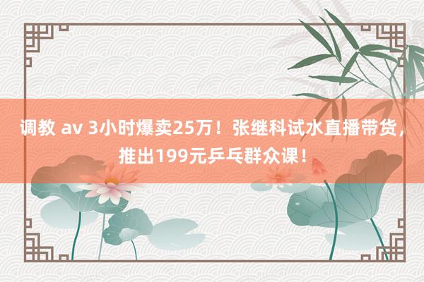 调教 av 3小时爆卖25万！张继科试水直播带货，推出199元乒乓群众课！
