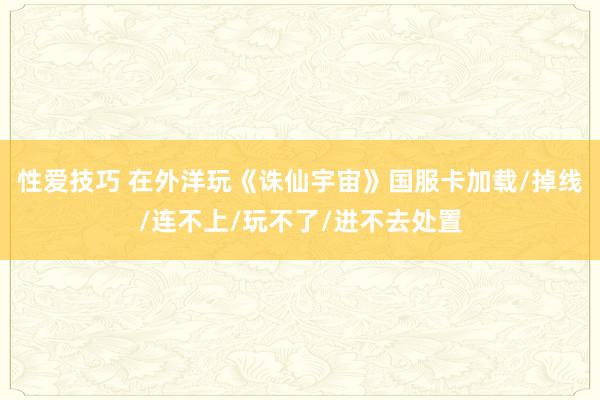 性爱技巧 在外洋玩《诛仙宇宙》国服卡加载/掉线/连不上/玩不了/进不去处置