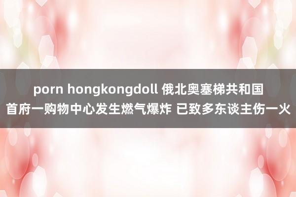 porn hongkongdoll 俄北奥塞梯共和国首府一购物中心发生燃气爆炸 已致多东谈主伤一火