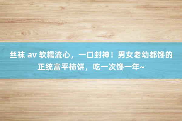 丝袜 av 软糯流心，一口封神！男女老幼都馋的正统富平柿饼，吃一次馋一年~