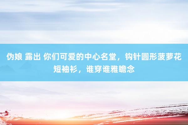 伪娘 露出 你们可爱的中心名堂，钩针圆形菠萝花短袖衫，谁穿谁雅瞻念