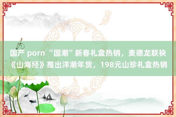 国产 porn “国潮”新春礼盒热销，麦德龙联袂《山海经》推出洋潮年货，198元山珍礼盒热销