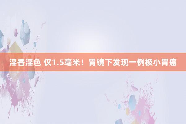 淫香淫色 仅1.5毫米!胃镜下发现一例极小胃癌