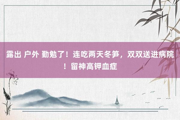 露出 户外 勤勉了!连吃两天冬笋,双双送进病院!留神高钾血症