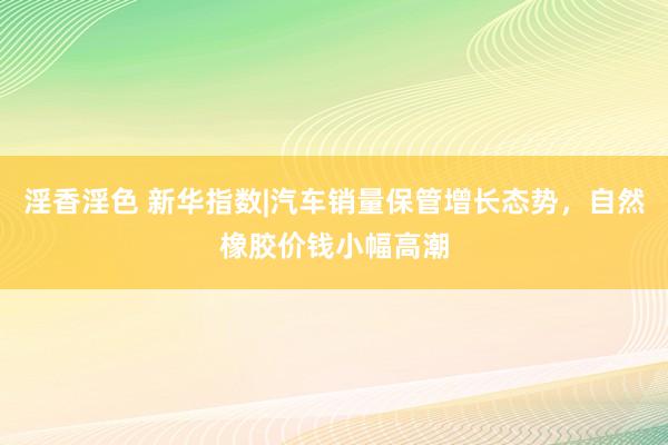 淫香淫色 新华指数|汽车销量保管增长态势，自然橡胶价钱小幅高潮