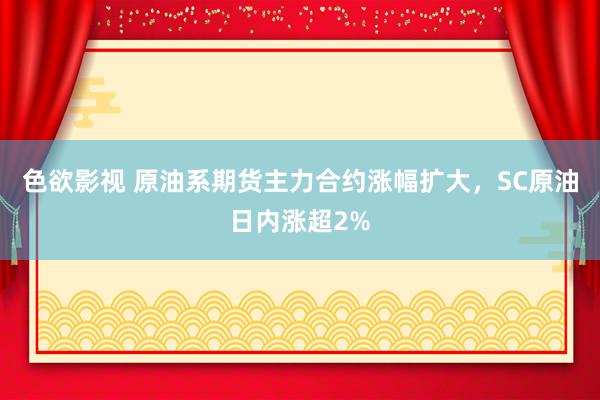 色欲影视 原油系期货主力合约涨幅扩大，SC原油日内涨超2%