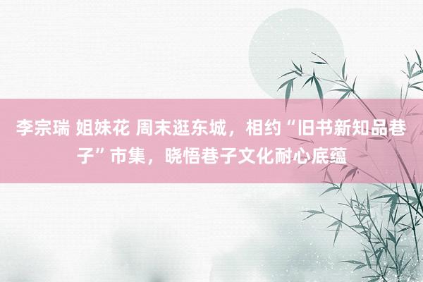 李宗瑞 姐妹花 周末逛东城，相约“旧书新知品巷子”市集，晓悟巷子文化耐心底蕴