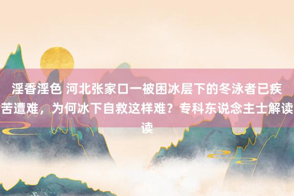 淫香淫色 河北张家口一被困冰层下的冬泳者已疾苦遭难，为何冰下自救这样难？专科东说念主士解读