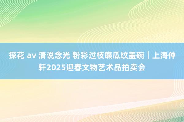 探花 av 清说念光 粉彩过枝癞瓜纹盖碗｜上海仲轩2025迎春文物艺术品拍卖会
