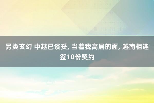 另类玄幻 中越已谈妥， 当着我高层的面， 越南相连签10份契约