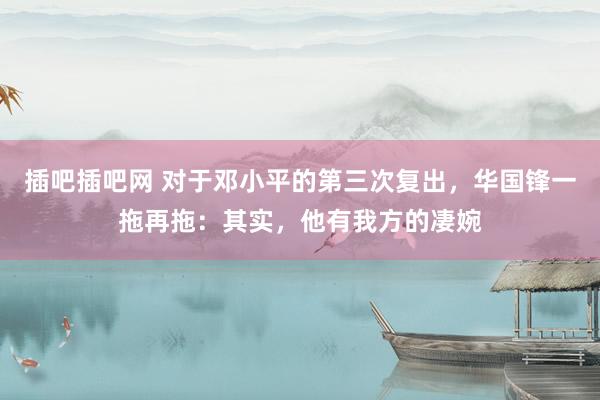 插吧插吧网 对于邓小平的第三次复出，华国锋一拖再拖：其实，他有我方的凄婉