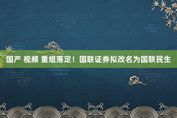 国产 视频 重组落定！国联证券拟改名为国联民生