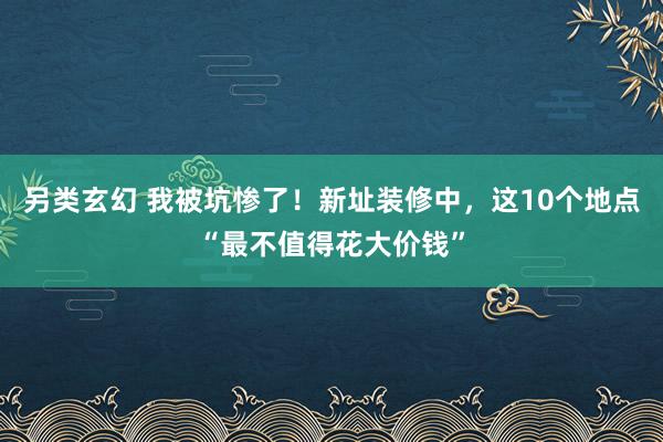 另类玄幻 我被坑惨了！新址装修中，这10个地点“最不值得花大价钱”