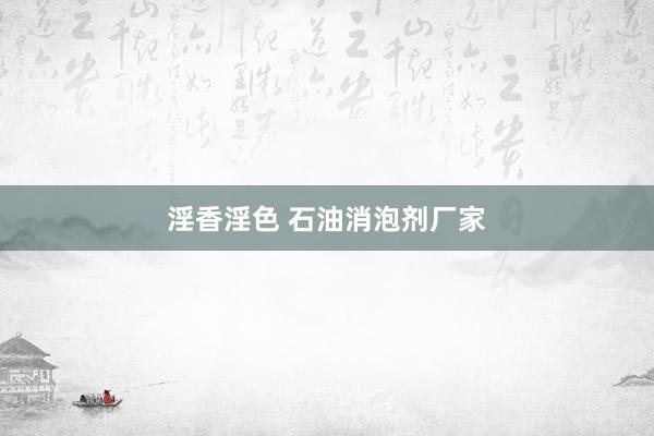 淫香淫色 石油消泡剂厂家