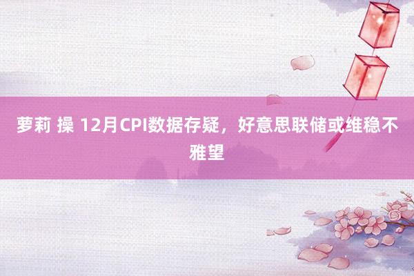 萝莉 操 12月CPI数据存疑，好意思联储或维稳不雅望