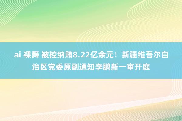 ai 裸舞 被控纳贿8.22亿余元！新疆维吾尔自治区党委原副通知李鹏新一审开庭