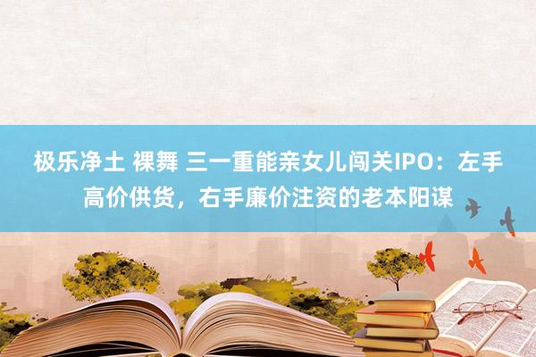 极乐净土 裸舞 三一重能亲女儿闯关IPO：左手高价供货，右手廉价注资的老本阳谋