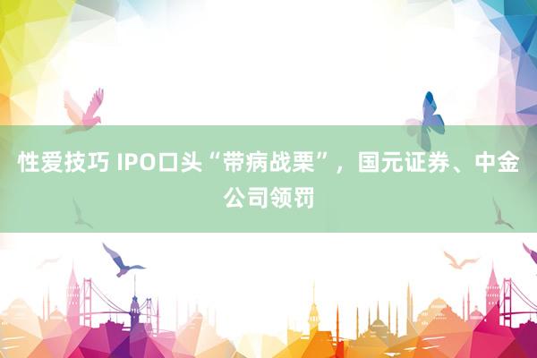 性爱技巧 IPO口头“带病战栗”，国元证券、中金公司领罚