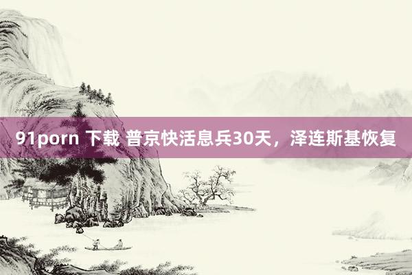 91porn 下载 普京快活息兵30天，泽连斯基恢复