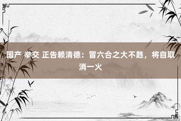 国产 拳交 正告赖清德：冒六合之大不韪，将自取消一火