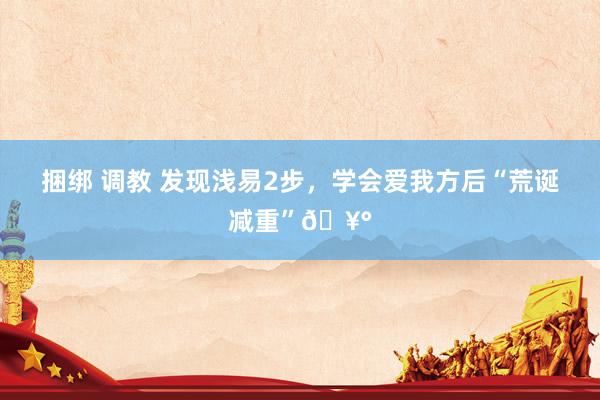 捆绑 调教 发现浅易2步，学会爱我方后“荒诞减重”🥰