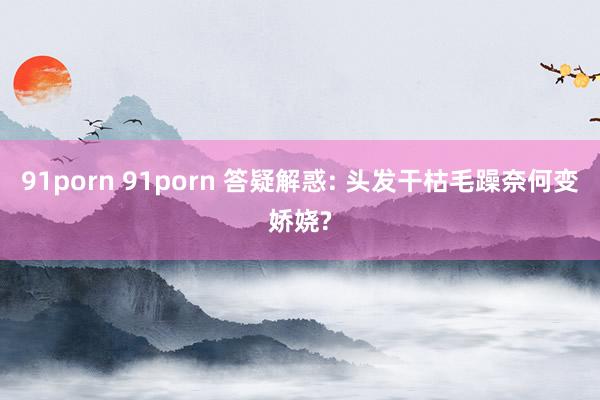 91porn 91porn 答疑解惑: 头发干枯毛躁奈何变娇娆?