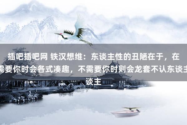 插吧插吧网 铁汉想维：东谈主性的丑陋在于，在需要你时会各式凑趣，不需要你时则会龙套不认东谈主
