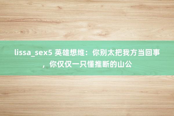 lissa_sex5 英雄想维：你别太把我方当回事，你仅仅一只懂推断的山公