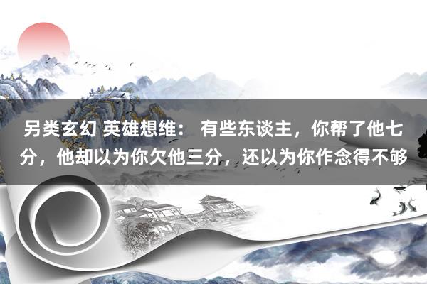 另类玄幻 英雄想维： 有些东谈主，你帮了他七分，他却以为你欠他三分，还以为你作念得不够