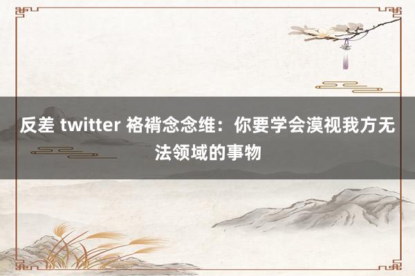 反差 twitter 袼褙念念维：你要学会漠视我方无法领域的事物