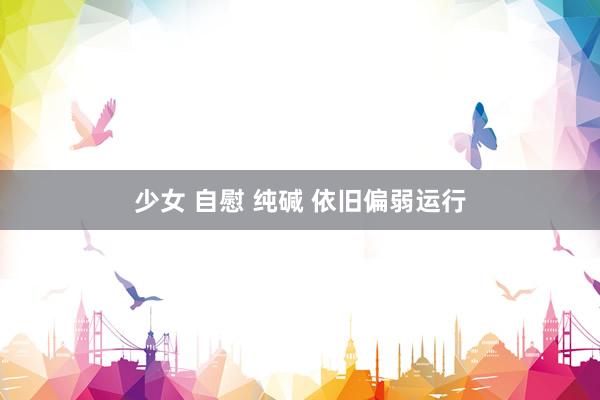 少女 自慰 纯碱 依旧偏弱运行