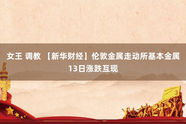 女王 调教 【新华财经】伦敦金属走动所基本金属13日涨跌互现