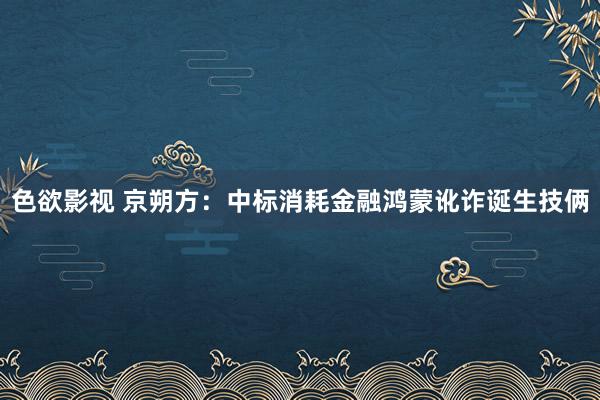 色欲影视 京朔方：中标消耗金融鸿蒙讹诈诞生技俩