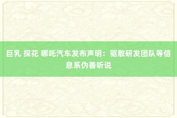 巨乳 探花 哪吒汽车发布声明：驱散研发团队等信息系伪善听说