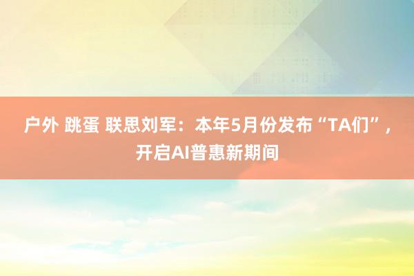 户外 跳蛋 联思刘军：本年5月份发布“TA们”，开启AI普惠新期间
